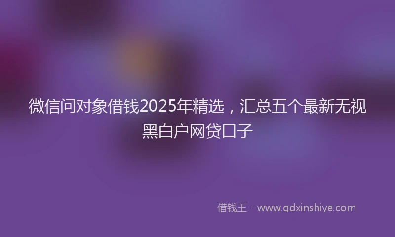 微信问对象借钱2025年精选，汇总五个最新无视黑白户网贷口子