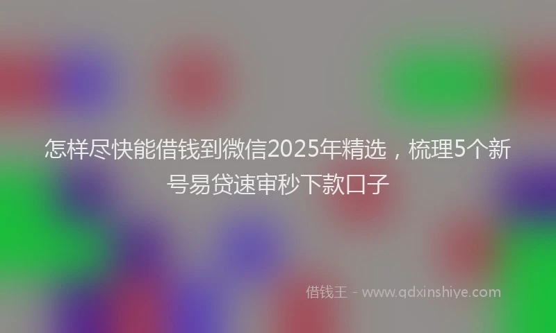 怎样尽快能借钱到微信2025年精选，梳理5个新号易贷速审秒下款口子