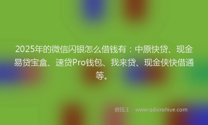 2025年的微信闪银怎么借钱有：中原快贷、现金易贷宝盒、速贷Pro钱包、我来贷、现金侠快借通等。