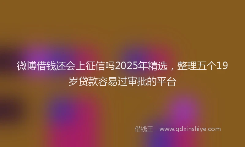 微博借钱还会上征信吗2025年精选，整理五个19岁贷款容易过审批的平台