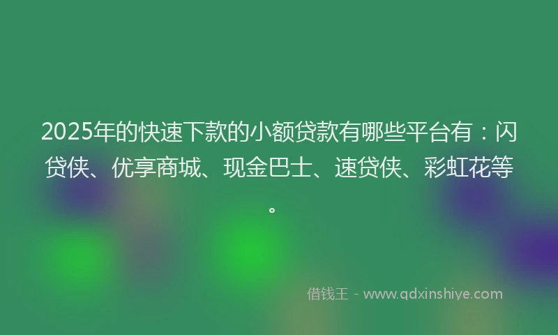 2025年的快速下款的小额贷款有哪些平台有：闪贷侠、优享商城、现金巴士、速贷侠、彩虹花等。