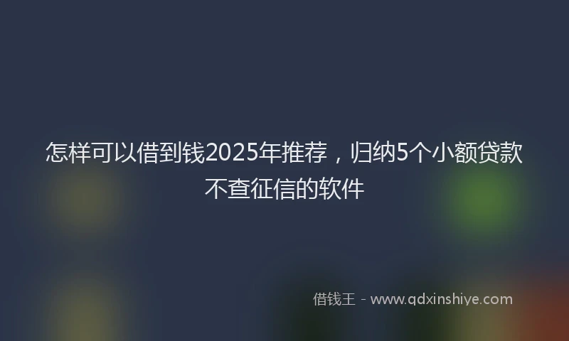 怎样可以借到钱2025年推荐，归纳5个小额贷款不查征信的软件