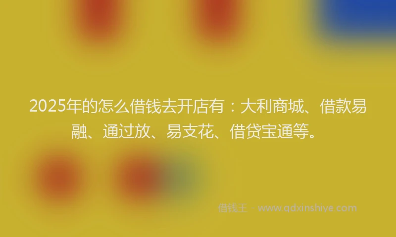 2025年的怎么借钱去开店有：大利商城、借款易融、通过放、易支花、借贷宝通等。