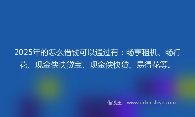 2025年的怎么借钱可以通过有：畅享租机、畅行花、现金侠快贷宝、现金侠快贷、易得花等。