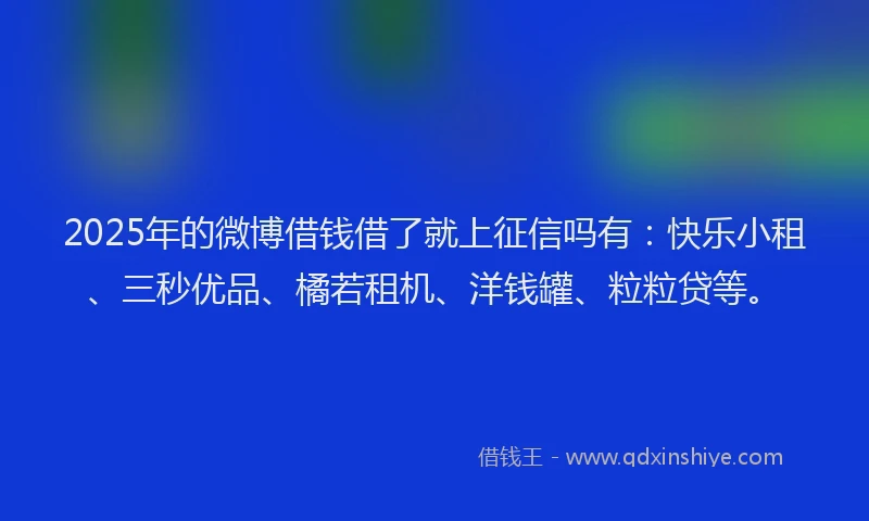 2025年的微博借钱借了就上征信吗有：快乐小租、三秒优品、橘若租机、洋钱罐、粒粒贷等。
