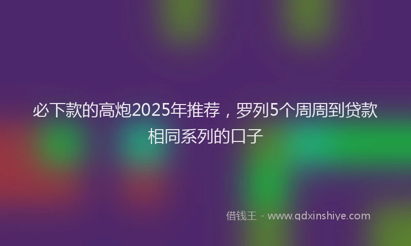 必下款的高炮2025年推荐，罗列5个周周到贷款相同系列的口子