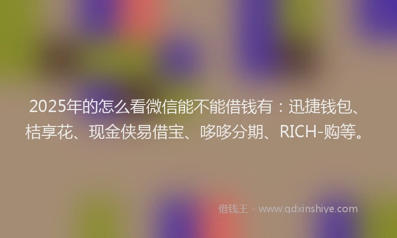 2025年的怎么看微信能不能借钱有：迅捷钱包、桔享花、现金侠易借宝、哆哆分期、RICH-购等。