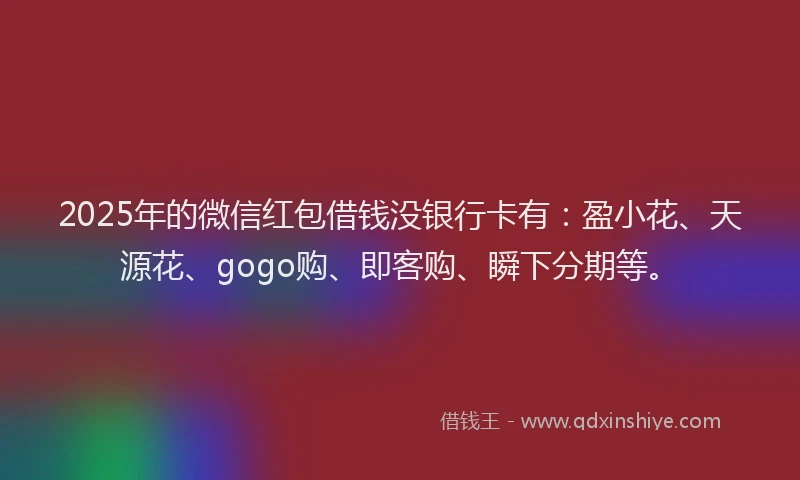 2025年的微信红包借钱没银行卡有：盈小花、天源花、gogo购、即客购、瞬下分期等。