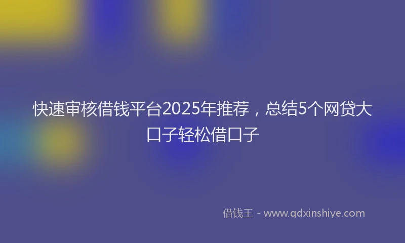 快速审核借钱平台2025年推荐，总结5个网贷大口子轻松借口子