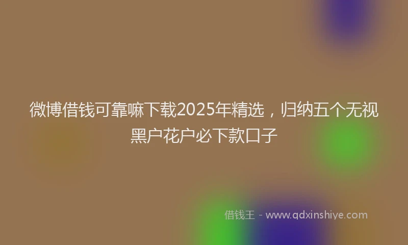 微博借钱可靠嘛下载2025年精选，归纳五个无视黑户花户必下款口子