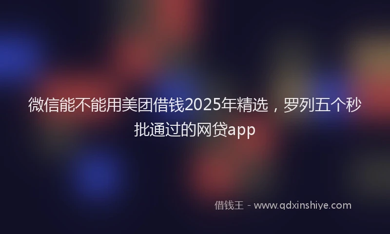 微信能不能用美团借钱2025年精选，罗列五个秒批通过的网贷app