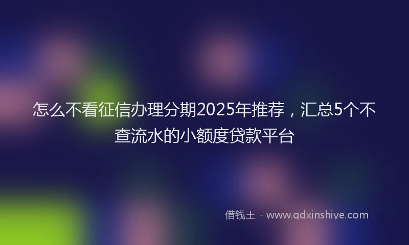 怎么不看征信办理分期2025年推荐，汇总5个不查流水的小额度贷款平台