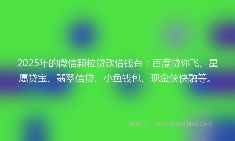 2025年的微信颗粒贷款借钱有：百度贷你飞、星愿贷宝、翡翠信贷、小鱼钱包、现金侠快融等。