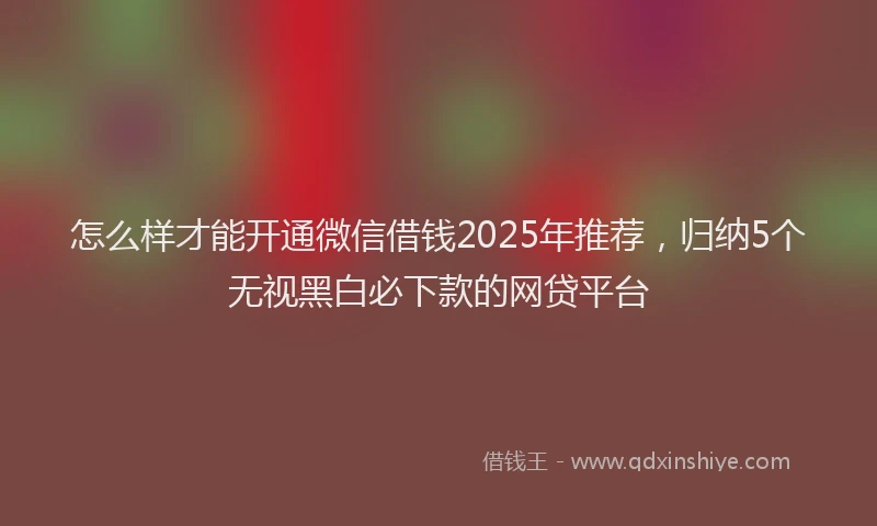 怎么样才能开通微信借钱2025年推荐，归纳5个无视黑白必下款的网贷平台