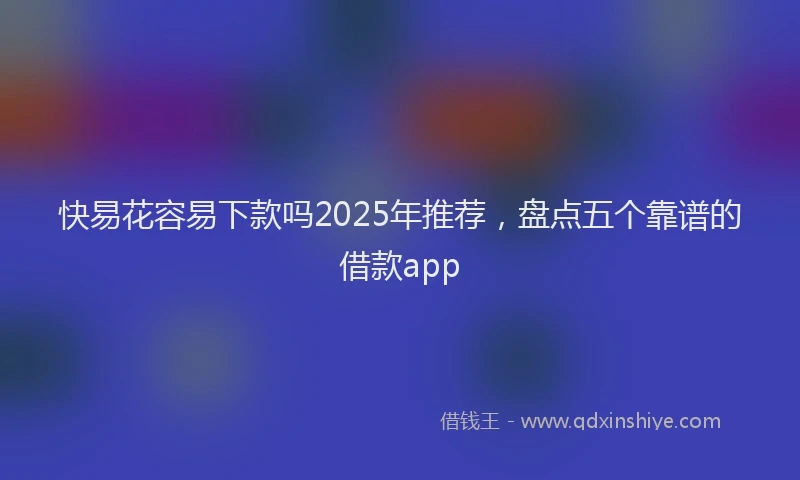 快易花容易下款吗2025年推荐，盘点五个靠谱的借款app