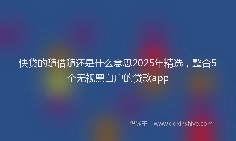 快贷的随借随还是什么意思2025年精选，整合5个无视黑白户的贷款app