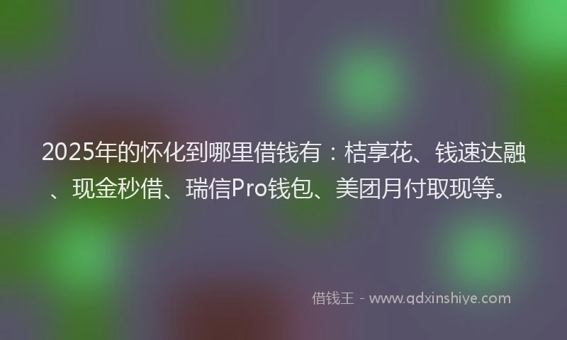 2025年的怀化到哪里借钱有：桔享花、钱速达融、现金秒借、瑞信Pro钱包、美团月付取现等。