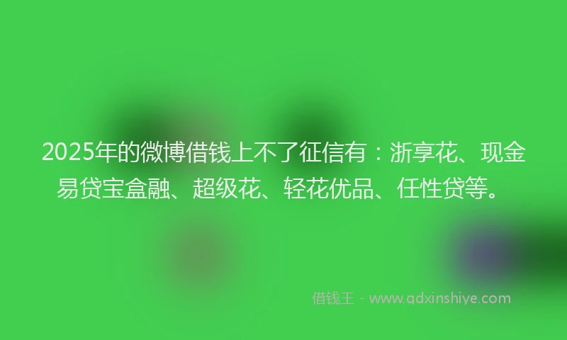 2025年的微博借钱上不了征信有：浙享花、现金易贷宝盒融、超级花、轻花优品、任性贷等。