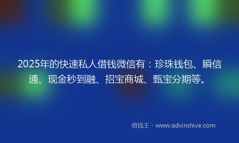 2025年的快速私人借钱微信有：珍珠钱包、瞬信通、现金秒到融、招宝商城、甄宝分期等。