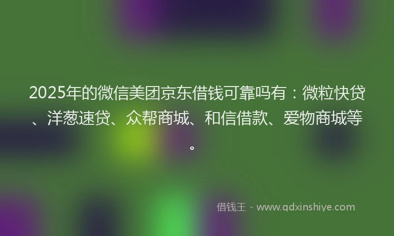 2025年的微信美团京东借钱可靠吗有：微粒快贷、洋葱速贷、众帮商城、和信借款、爱物商城等。