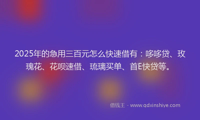 2025年的急用三百元怎么快速借有：哆哆贷、玫瑰花、花呗速借、琉璃买单、首E快贷等。