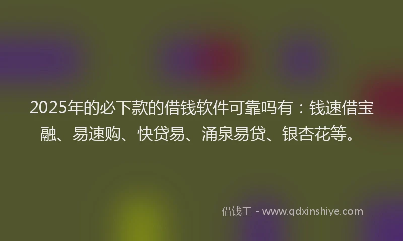 2025年的必下款的借钱软件可靠吗有：钱速借宝融、易速购、快贷易、涌泉易贷、银杏花等。