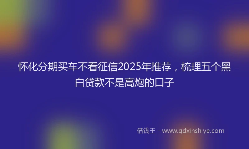 怀化分期买车不看征信2025年推荐，梳理五个黑白贷款不是高炮的口子