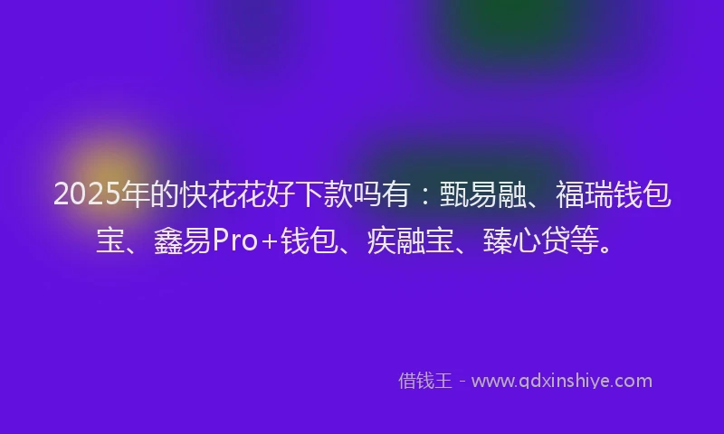 2025年的快花花好下款吗有：甄易融、福瑞钱包宝、鑫易Pro+钱包、疾融宝、臻心贷等。