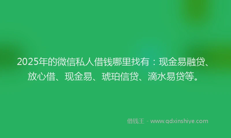 2025年的微信私人借钱哪里找有：现金易融贷、放心借、现金易、琥珀信贷、滴水易贷等。