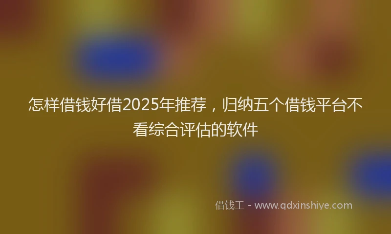 怎样借钱好借2025年推荐，归纳五个借钱平台不看综合评估的软件