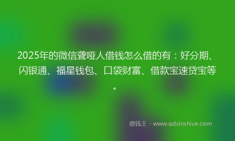 2025年的微信聋哑人借钱怎么借的有：好分期、闪银通、福星钱包、口袋财富、借款宝速贷宝等。