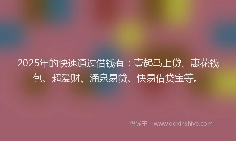 2025年的快速通过借钱有：壹起马上贷、惠花钱包、超爱财、涌泉易贷、快易借贷宝等。