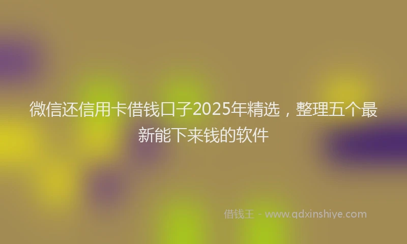 微信还信用卡借钱口子2025年精选，整理五个最新能下来钱的软件