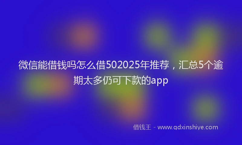 微信能借钱吗怎么借502025年推荐，汇总5个逾期太多仍可下款的app