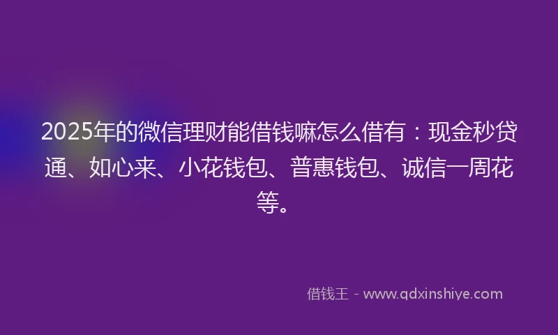 2025年的微信理财能借钱嘛怎么借有：现金秒贷通、如心来、小花钱包、普惠钱包、诚信一周花等。