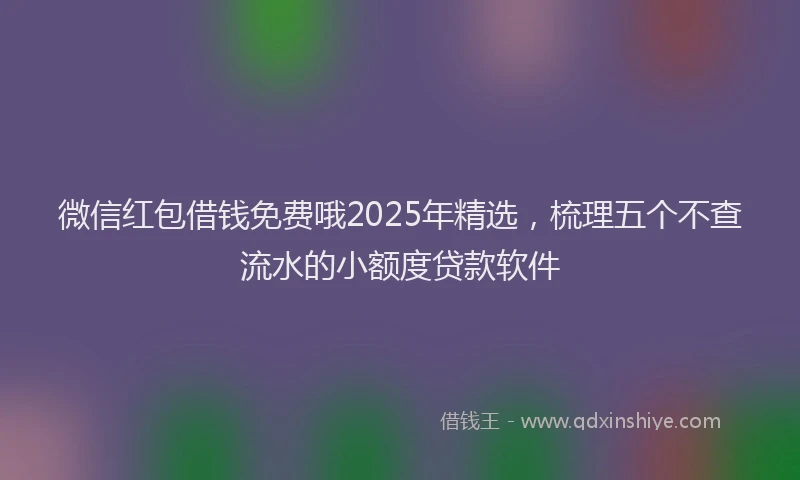 微信红包借钱免费哦2025年精选，梳理五个不查流水的小额度贷款软件