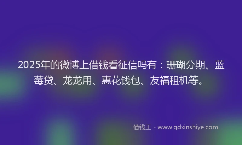 2025年的微博上借钱看征信吗有：珊瑚分期、蓝莓贷、龙龙用、惠花钱包、友福租机等。