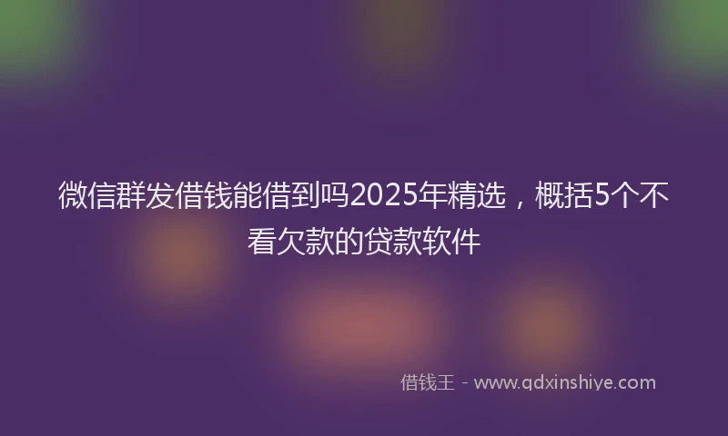 微信群发借钱能借到吗2025年精选，概括5个不看欠款的贷款软件