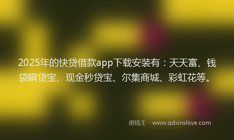 2025年的快贷借款app下载安装有：天天富、钱袋瞬贷宝、现金秒贷宝、尔集商城、彩虹花等。