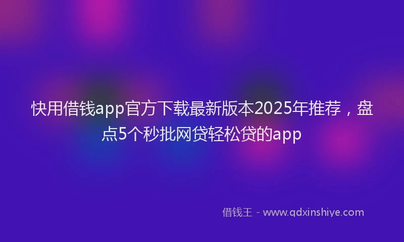 快用借钱app官方下载最新版本2025年推荐，盘点5个秒批网贷轻松贷的app