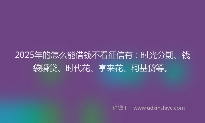 2025年的怎么能借钱不看征信有：时光分期、钱袋瞬贷、时代花、享来花、柯基贷等。
