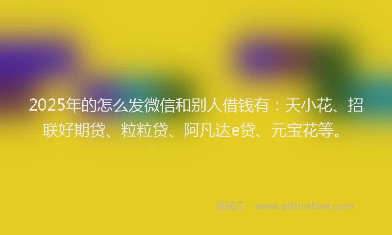 2025年的怎么发微信和别人借钱有：天小花、招联好期贷、粒粒贷、阿凡达e贷、元宝花等。
