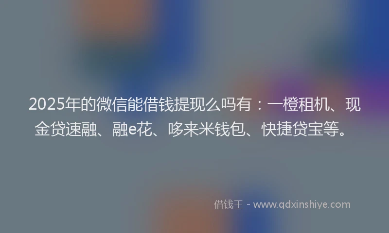 2025年的微信能借钱提现么吗有：一橙租机、现金贷速融、融e花、哆来米钱包、快捷贷宝等。