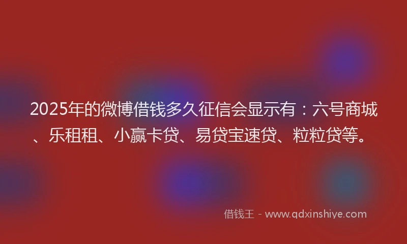 2025年的微博借钱多久征信会显示有：六号商城、乐租租、小赢卡贷、易贷宝速贷、粒粒贷等。