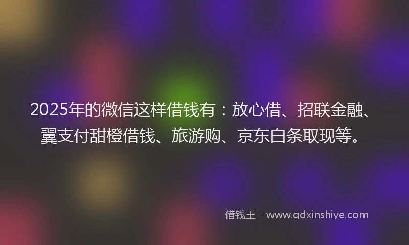 2025年的微信这样借钱有：放心借、招联金融、翼支付甜橙借钱、旅游购、京东白条取现等。
