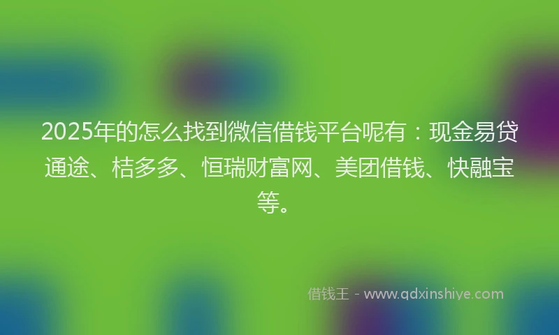 2025年的怎么找到微信借钱平台呢有：现金易贷通途、桔多多、恒瑞财富网、美团借钱、快融宝等。