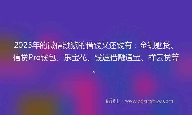 2025年的微信频繁的借钱又还钱有：金钥匙贷、信贷Pro钱包、乐宝花、钱速借融通宝、祥云贷等。