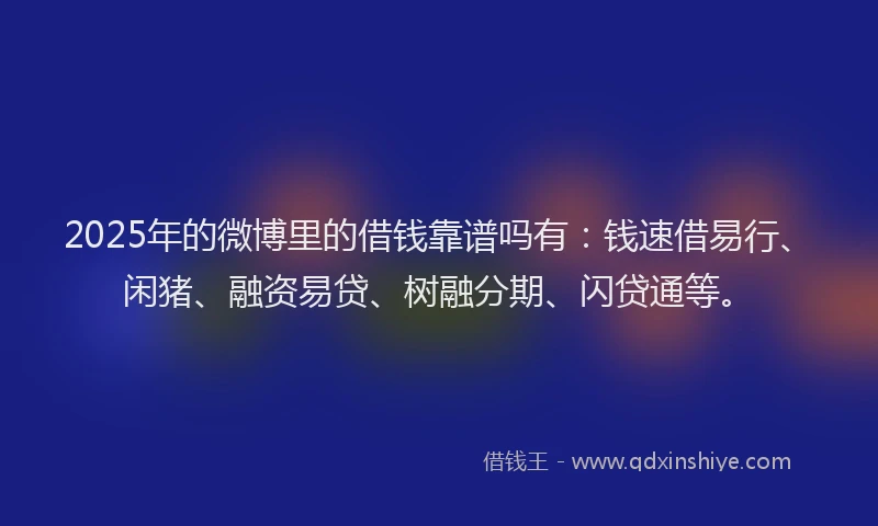 2025年的微博里的借钱靠谱吗有：钱速借易行、闲猪、融资易贷、树融分期、闪贷通等。