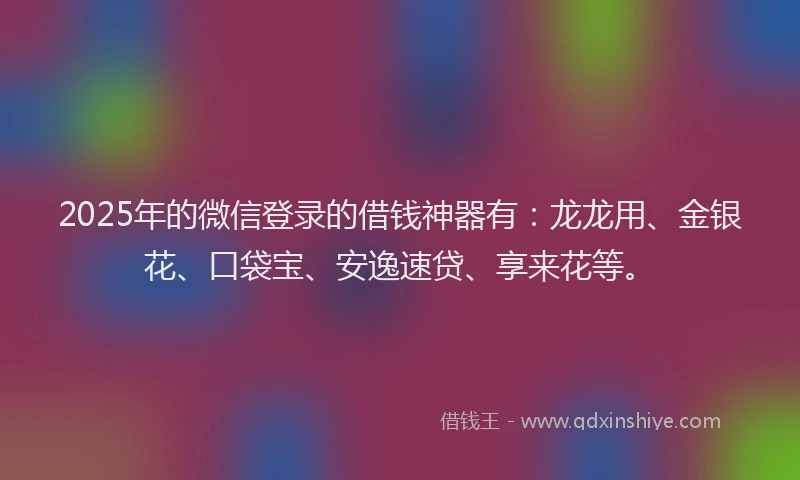 2025年的微信登录的借钱神器有：龙龙用、金银花、口袋宝、安逸速贷、享来花等。