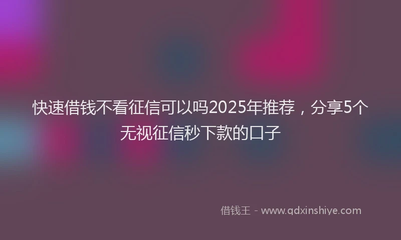 快速借钱不看征信可以吗2025年推荐，分享5个无视征信秒下款的口子